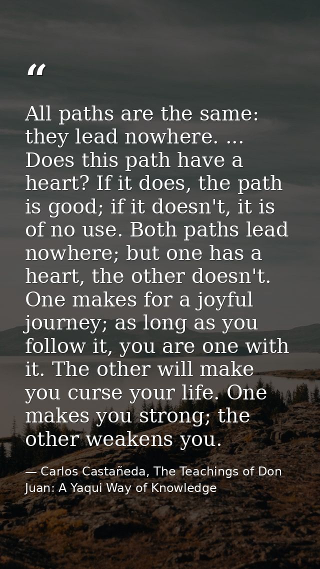 All paths are the same: they lead nowhere. ... Does this path have a heart? If it does, the path is good; if it doesn't, — Carlos Castañeda, The Teachings of Don Juan: A Yaqui Way of Knowledge
