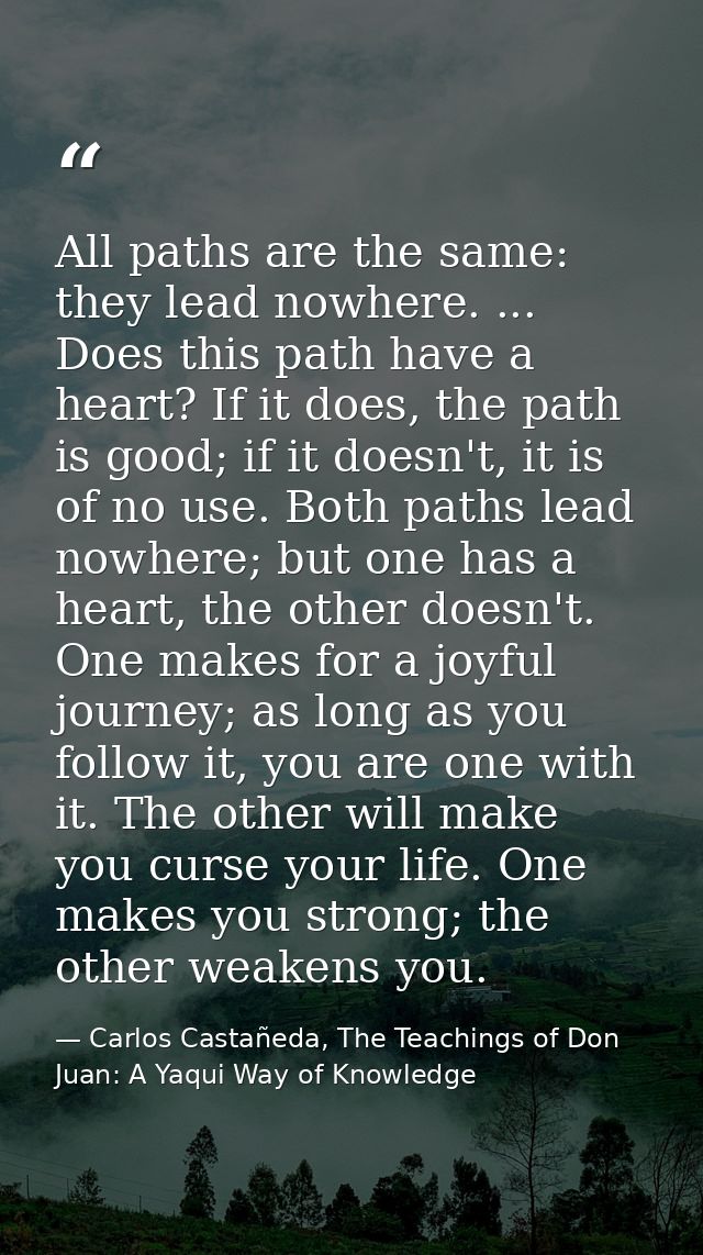 All paths are the same: they lead nowhere. ... Does this path have a heart? If it does, the path is good; if it doesn't, — Carlos Castañeda, The Teachings of Don Juan: A Yaqui Way of Knowledge