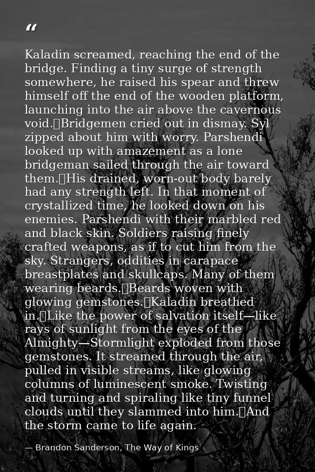 Kaladin screamed, reaching the end of the bridge. Finding a tiny surge of strength somewhere, he raised his spear and th — Brandon Sanderson, The Way of Kings