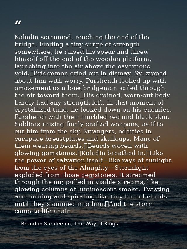 Kaladin screamed, reaching the end of the bridge. Finding a tiny surge of strength somewhere, he raised his spear and th — Brandon Sanderson, The Way of Kings