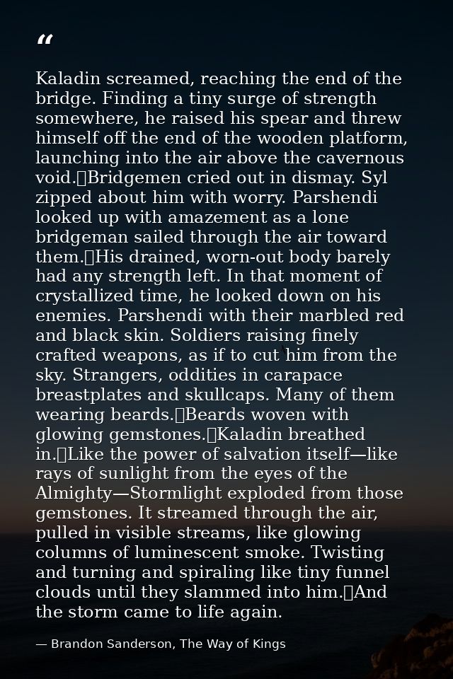 Kaladin screamed, reaching the end of the bridge. Finding a tiny surge of strength somewhere, he raised his spear and th — Brandon Sanderson, The Way of Kings