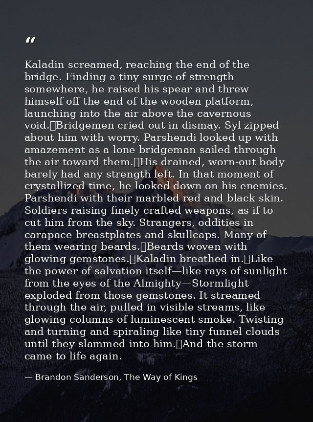 Kaladin screamed, reaching the end of the bridge. Finding a tiny surge of strength somewhere, he raised his spear and th — Brandon Sanderson, The Way of Kings