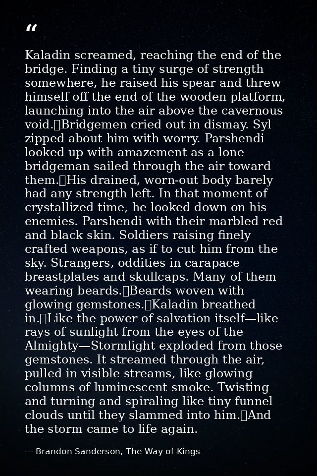 Kaladin screamed, reaching the end of the bridge. Finding a tiny surge of strength somewhere, he raised his spear and th — Brandon Sanderson, The Way of Kings