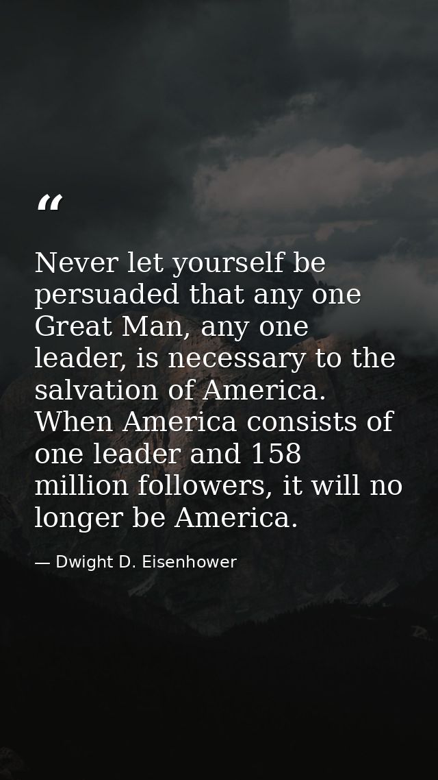 Never let yourself be persuaded that any one Great Man, any one leader, is necessary to the salvation of America. When A — Dwight D. Eisenhower