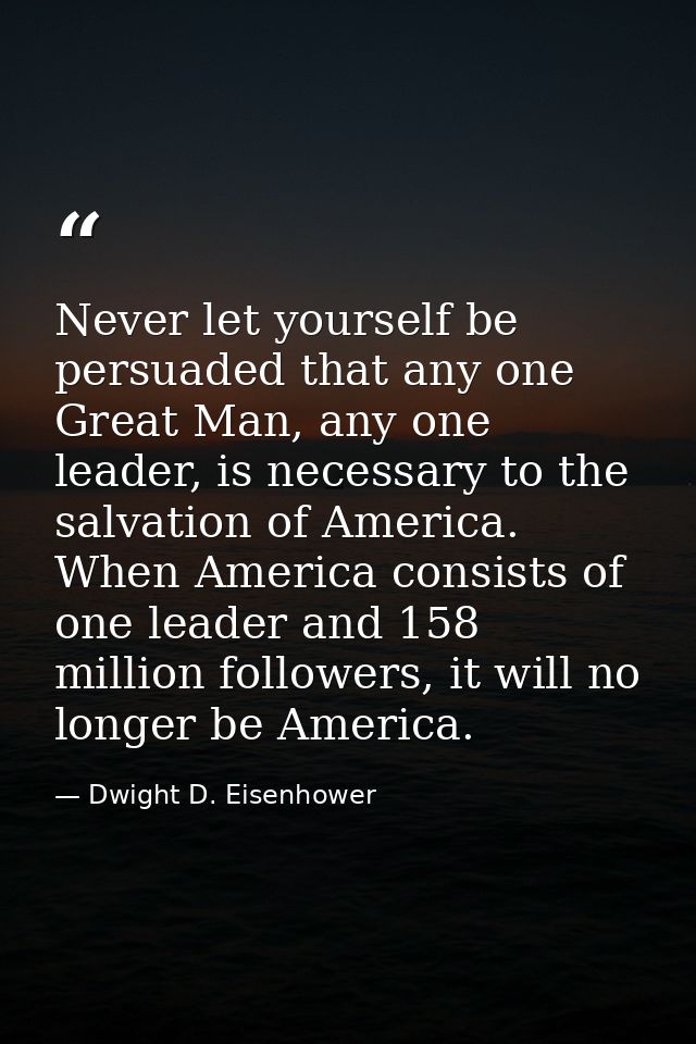 Never let yourself be persuaded that any one Great Man, any one leader, is necessary to the salvation of America. When A — Dwight D. Eisenhower