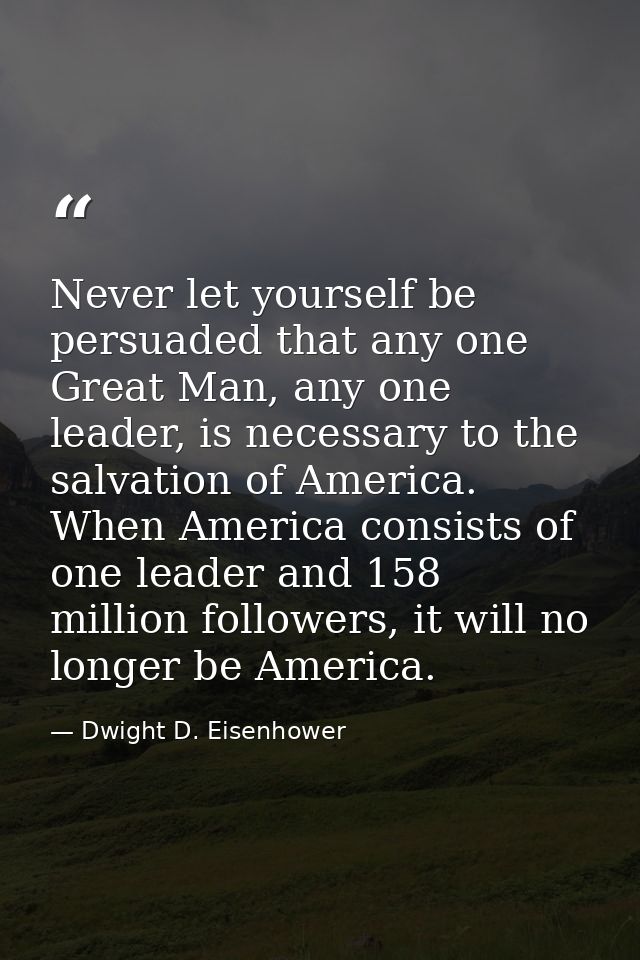 Never let yourself be persuaded that any one Great Man, any one leader, is necessary to the salvation of America. When A — Dwight D. Eisenhower