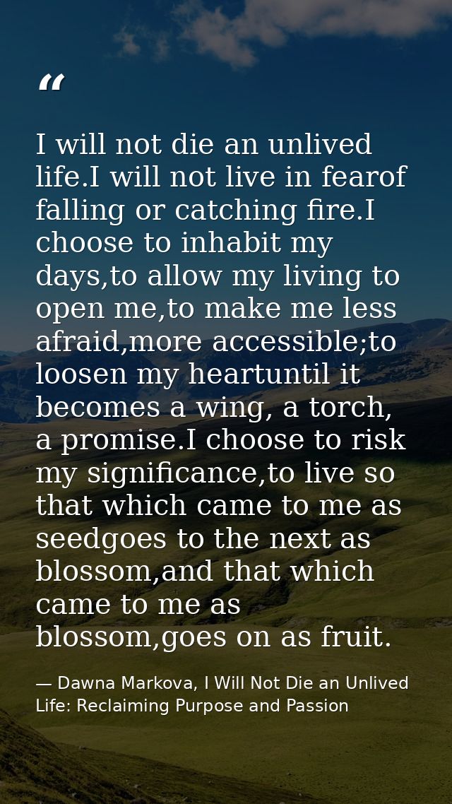 I will not die an unlived life.I will not live in fearof falling or catching fire.I choose to inhabit my days,to allow m — Dawna Markova, I Will Not Die an Unlived Life: Reclaiming Purpose and Passion