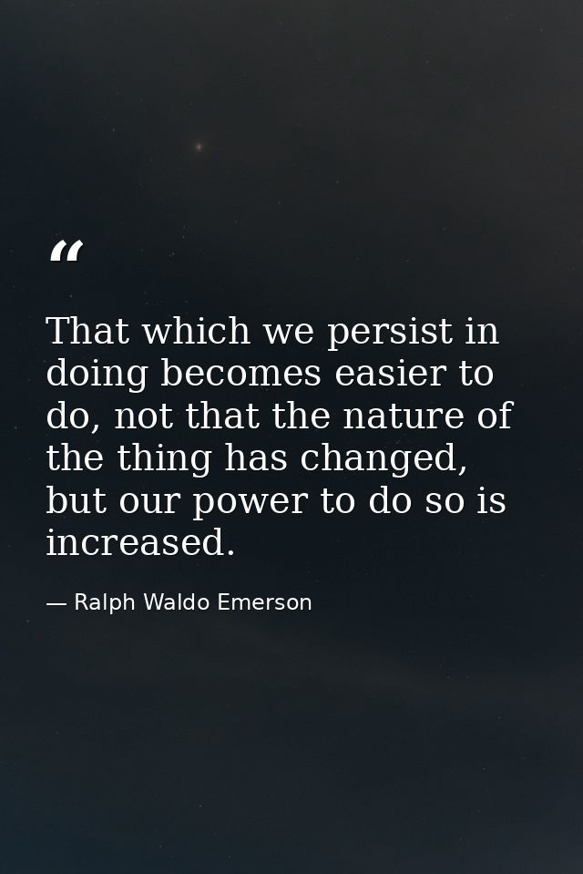 That which we persist in doing becomes easier to do, not that the nature of the thing has changed, but our power to do s — Ralph Waldo Emerson