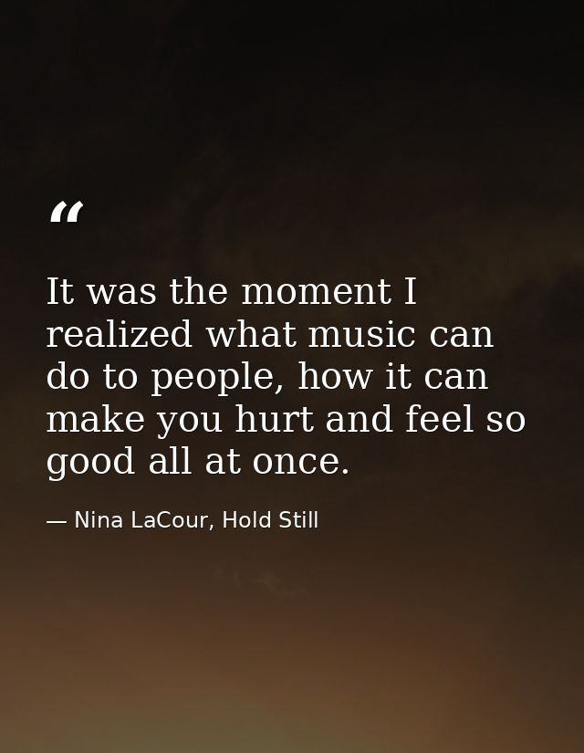 It was the moment I realized what music can do to people, how it can make you hurt and feel so good all at once. — Nina LaCour, Hold Still