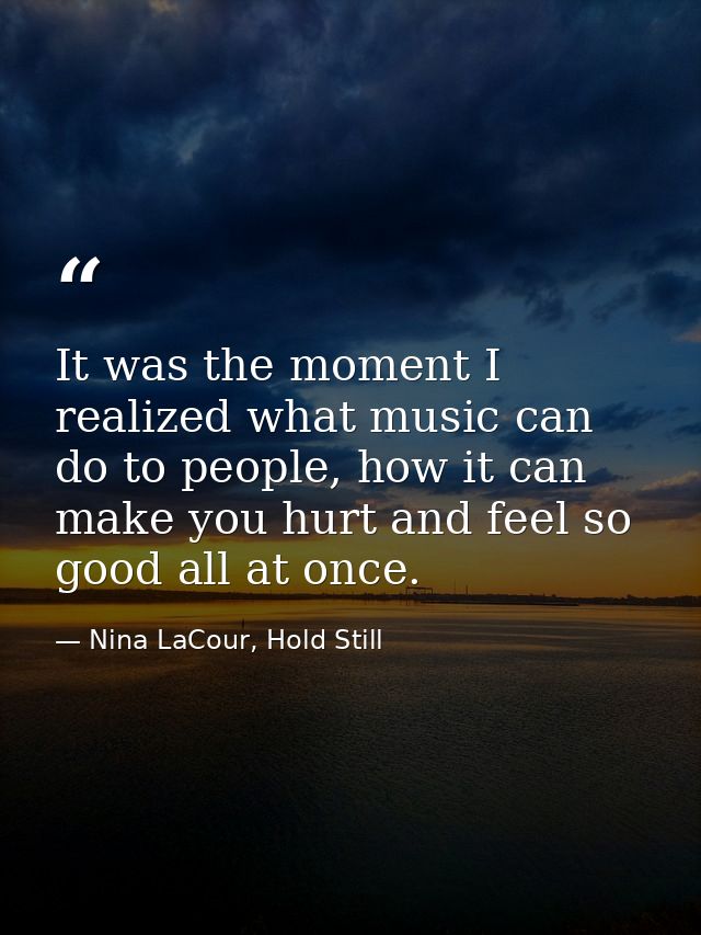 It was the moment I realized what music can do to people, how it can make you hurt and feel so good all at once. — Nina LaCour, Hold Still