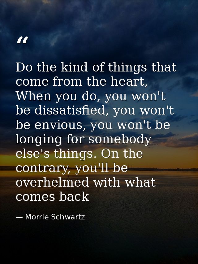 Do the kind of things that come from the heart, When you do, you won't be dissatisfied, you won't be envious, you won't  — Morrie Schwartz