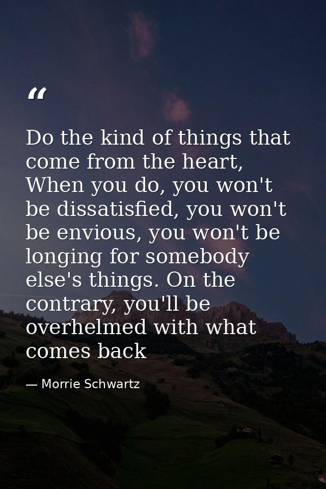 Do the kind of things that come from the heart, When you do, you won't be dissatisfied, you won't be envious, you won't  — Morrie Schwartz