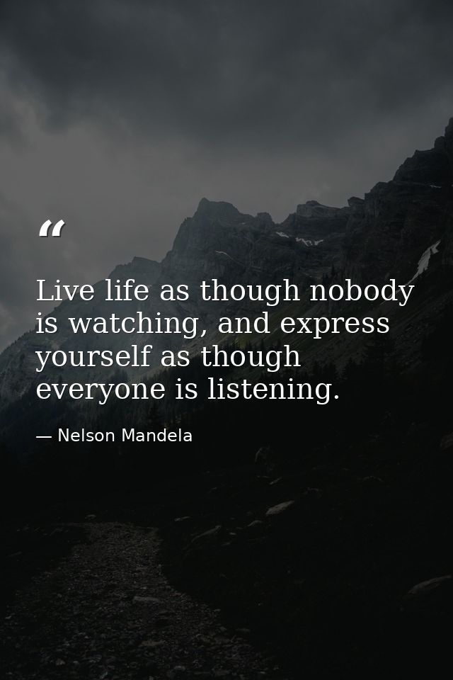Live life as though nobody is watching, and express yourself as though everyone is listening. — Nelson Mandela
