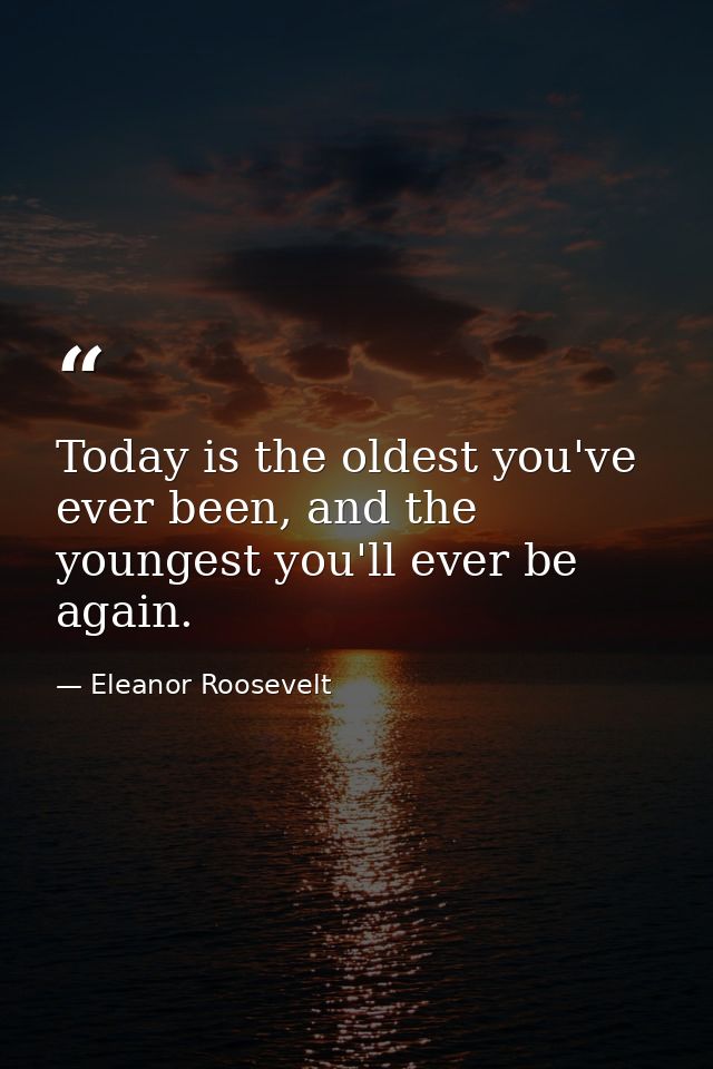 Today is the oldest you've ever been, and the youngest you'll ever be again. — Eleanor Roosevelt
