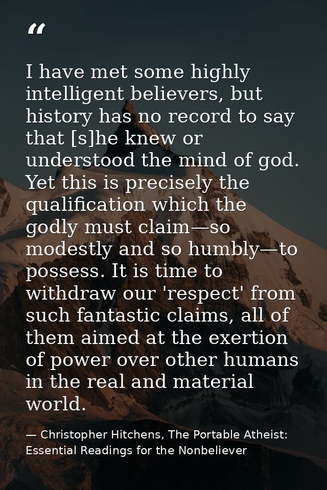 I have met some highly intelligent believers, but history has no record to say that [s]he knew or understood the mind of — Christopher Hitchens, The Portable Atheist: Essential Readings for the Nonbeliever