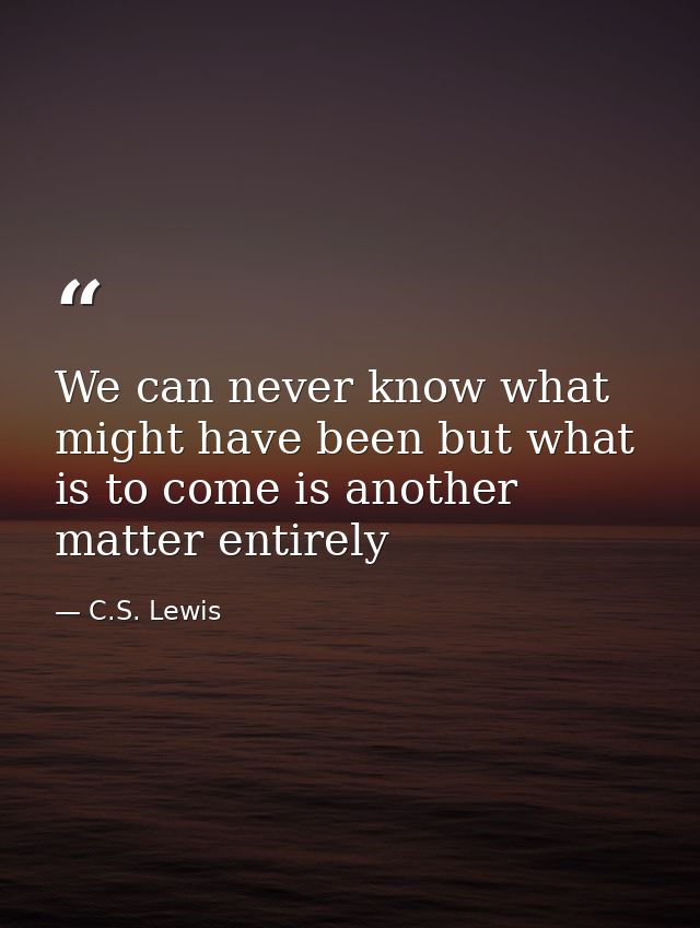 We can never know what might have been but what is to come is another matter entirely — C.S. Lewis