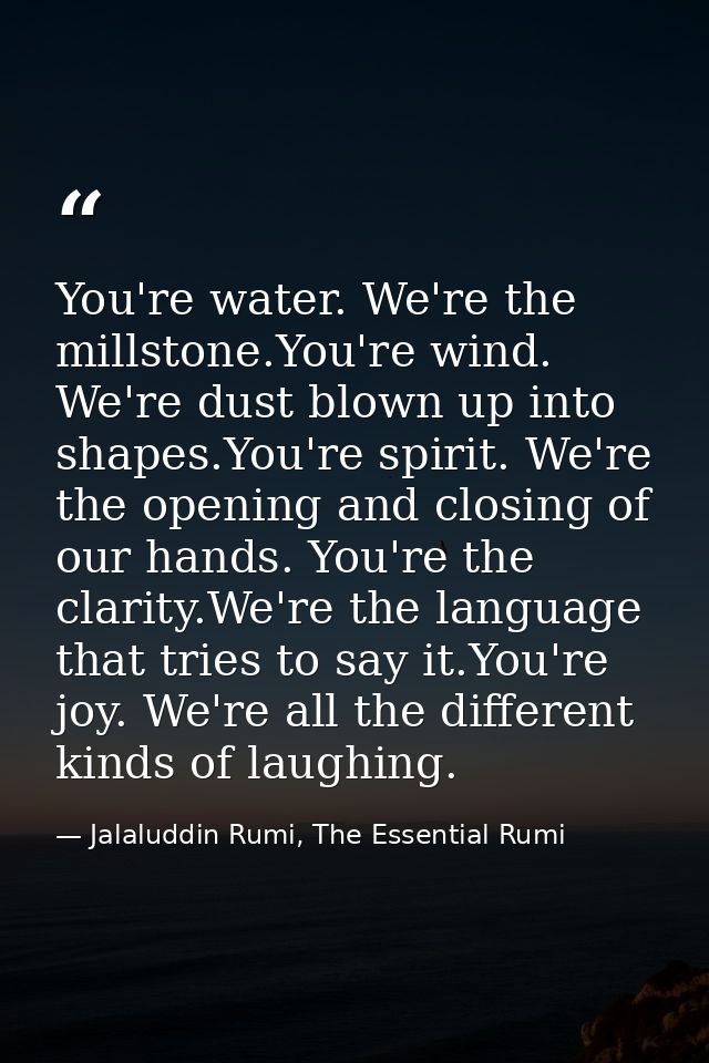 You're water. We're the millstone.You're wind. We're dust blown up into shapes.You're spirit. We're the opening and clos — Jalaluddin Rumi, The Essential Rumi