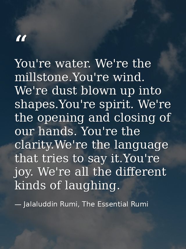 You're water. We're the millstone.You're wind. We're dust blown up into shapes.You're spirit. We're the opening and clos — Jalaluddin Rumi, The Essential Rumi