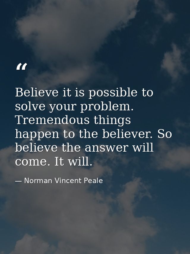 Believe it is possible to solve your problem. Tremendous things happen to the believer. So believe the answer will come. — Norman Vincent Peale