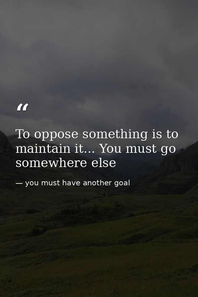 To oppose something is to maintain it... You must go somewhere else — you must have another goal