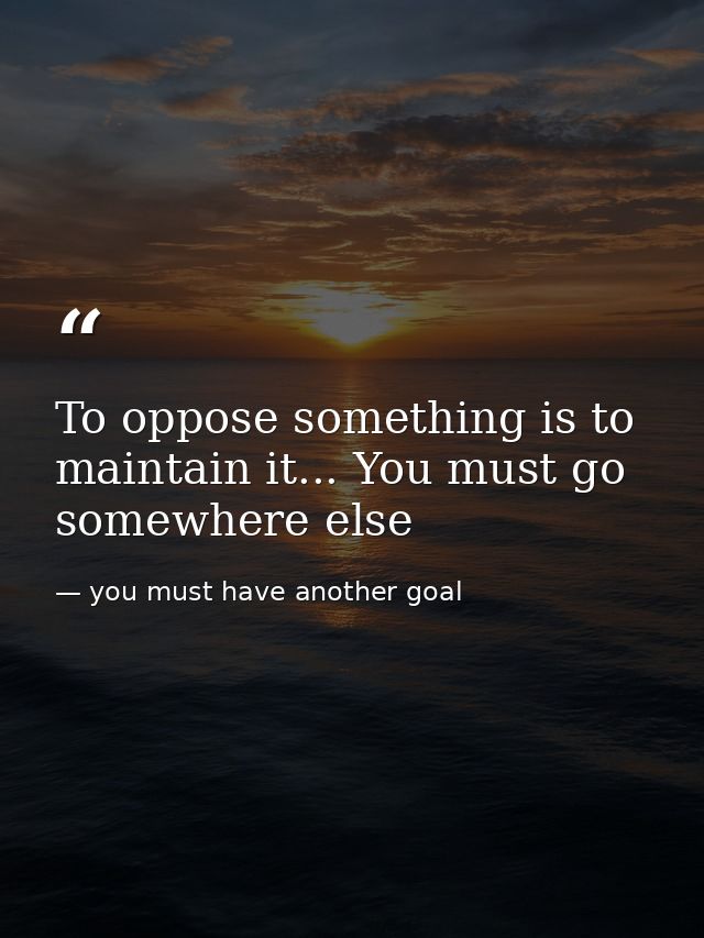To oppose something is to maintain it... You must go somewhere else — you must have another goal