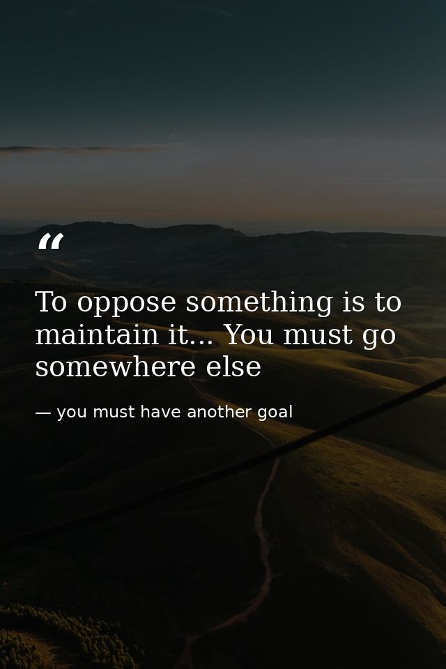 To oppose something is to maintain it... You must go somewhere else — you must have another goal