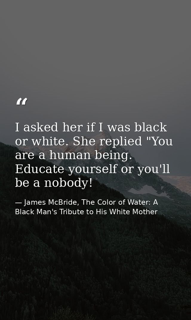 I asked her if I was black or white. She replied "You are a human being. Educate yourself or you'll be a nobody! — James McBride, The Color of Water: A Black Man's Tribute to His White Mother