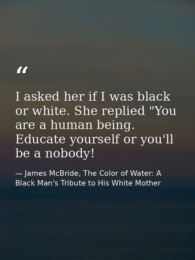 I asked her if I was black or white. She replied "You are a human being. Educate yourself or you'll be a nobody! — James McBride, The Color of Water: A Black Man's Tribute to His White Mother