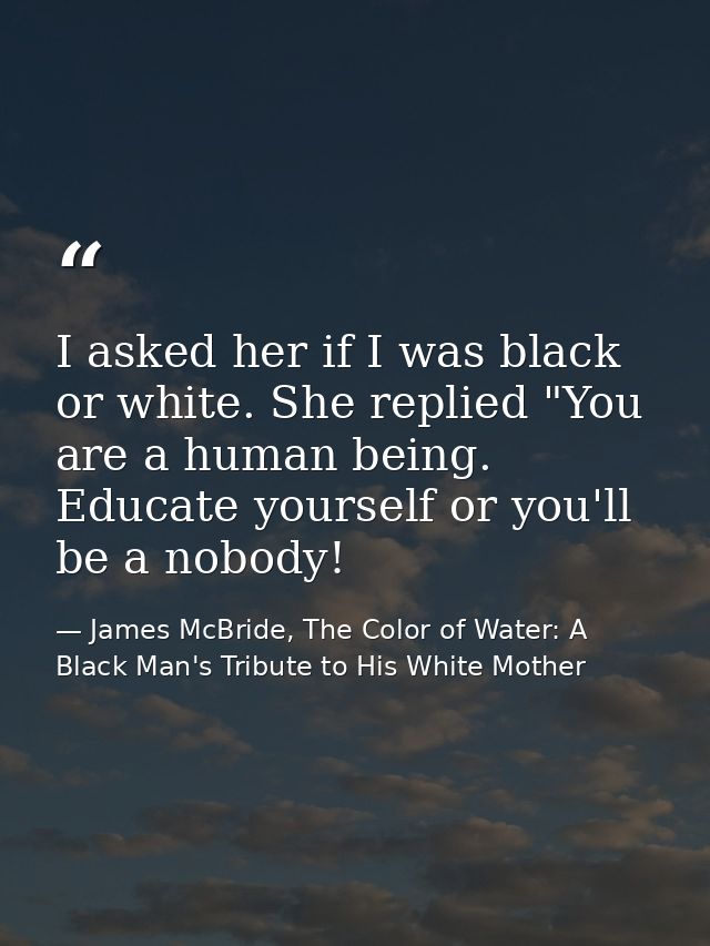 I asked her if I was black or white. She replied "You are a human being. Educate yourself or you'll be a nobody! — James McBride, The Color of Water: A Black Man's Tribute to His White Mother