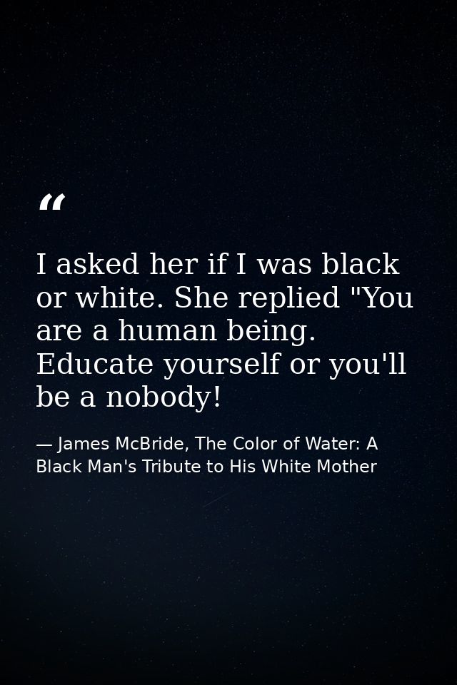 I asked her if I was black or white. She replied "You are a human being. Educate yourself or you'll be a nobody! — James McBride, The Color of Water: A Black Man's Tribute to His White Mother