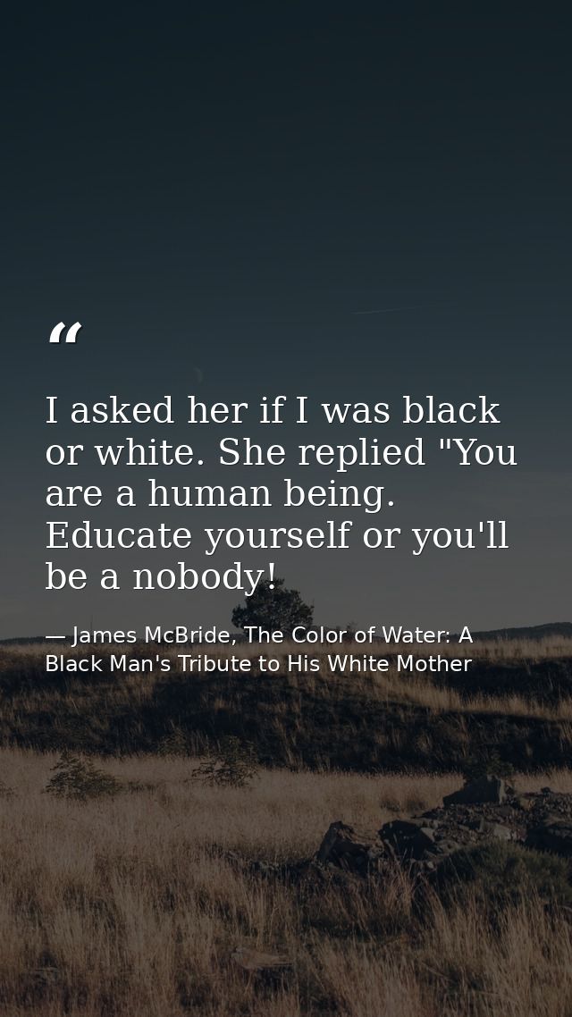 I asked her if I was black or white. She replied "You are a human being. Educate yourself or you'll be a nobody! — James McBride, The Color of Water: A Black Man's Tribute to His White Mother