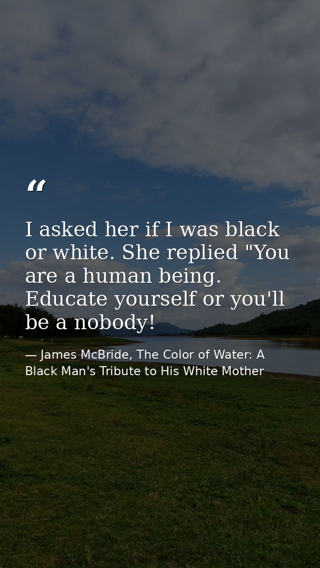 I asked her if I was black or white. She replied "You are a human being. Educate yourself or you'll be a nobody! — James McBride, The Color of Water: A Black Man's Tribute to His White Mother