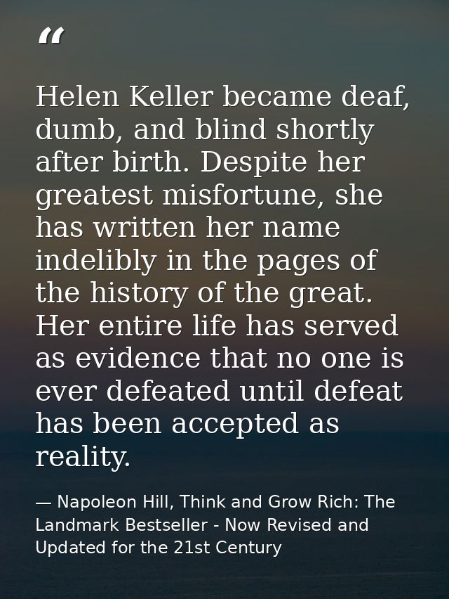 Helen Keller became deaf, dumb, and blind shortly after birth. Despite her greatest misfortune, she has written her name — Napoleon Hill, Think and Grow Rich: The Landmark Bestseller - Now Revised and Updated for the 21st Century