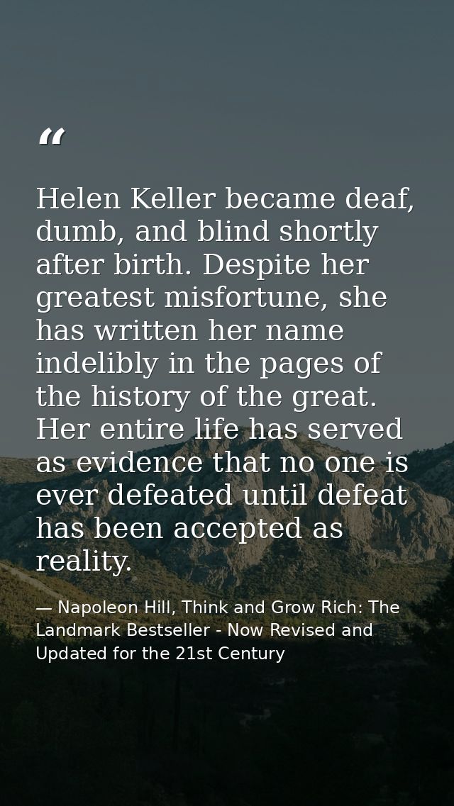 Helen Keller became deaf, dumb, and blind shortly after birth. Despite her greatest misfortune, she has written her name — Napoleon Hill, Think and Grow Rich: The Landmark Bestseller - Now Revised and Updated for the 21st Century