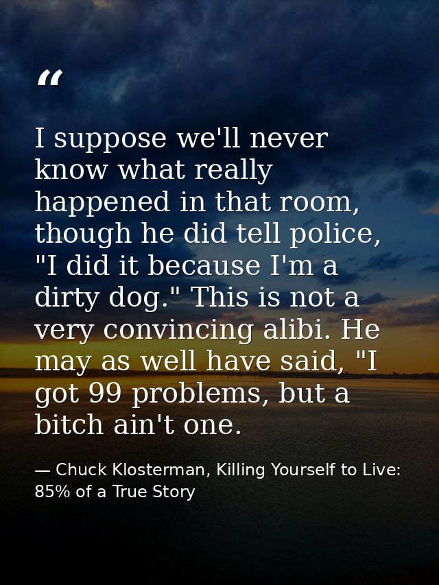 I suppose we'll never know what really happened in that room, though he did tell police, "I did it because I'm a dirty d — Chuck Klosterman, Killing Yourself to Live: 85% of a True Story