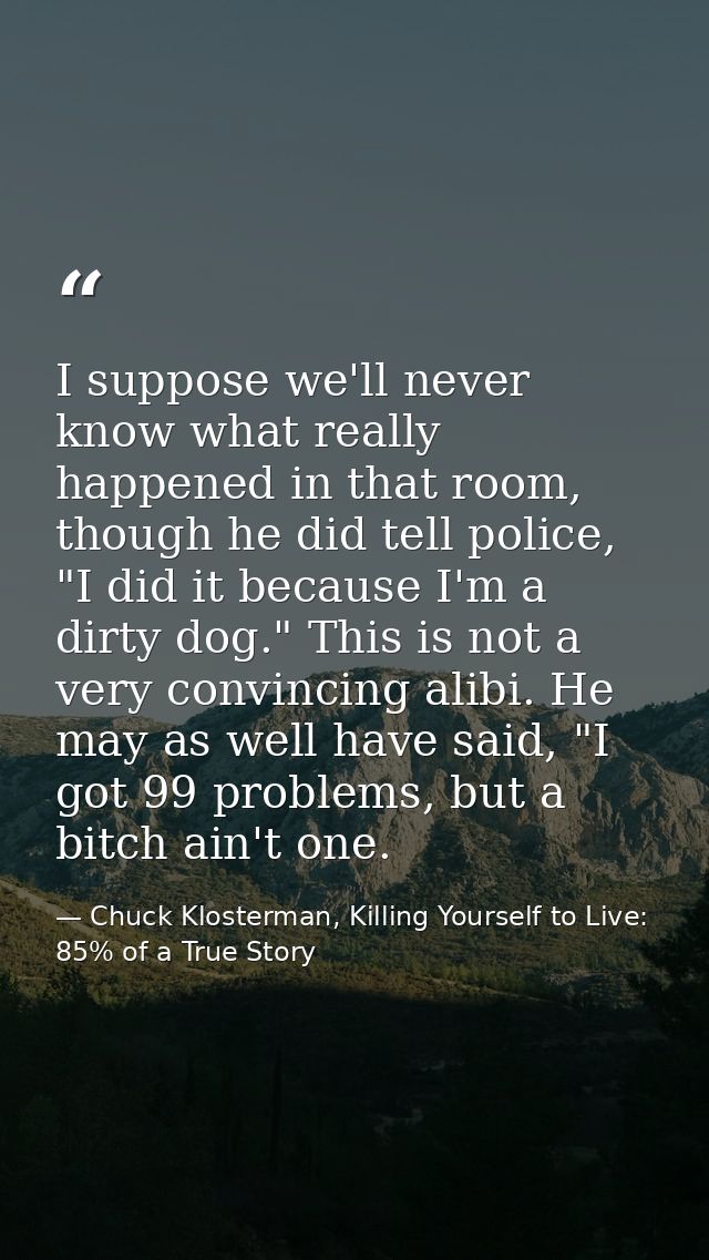 I suppose we'll never know what really happened in that room, though he did tell police, "I did it because I'm a dirty d — Chuck Klosterman, Killing Yourself to Live: 85% of a True Story