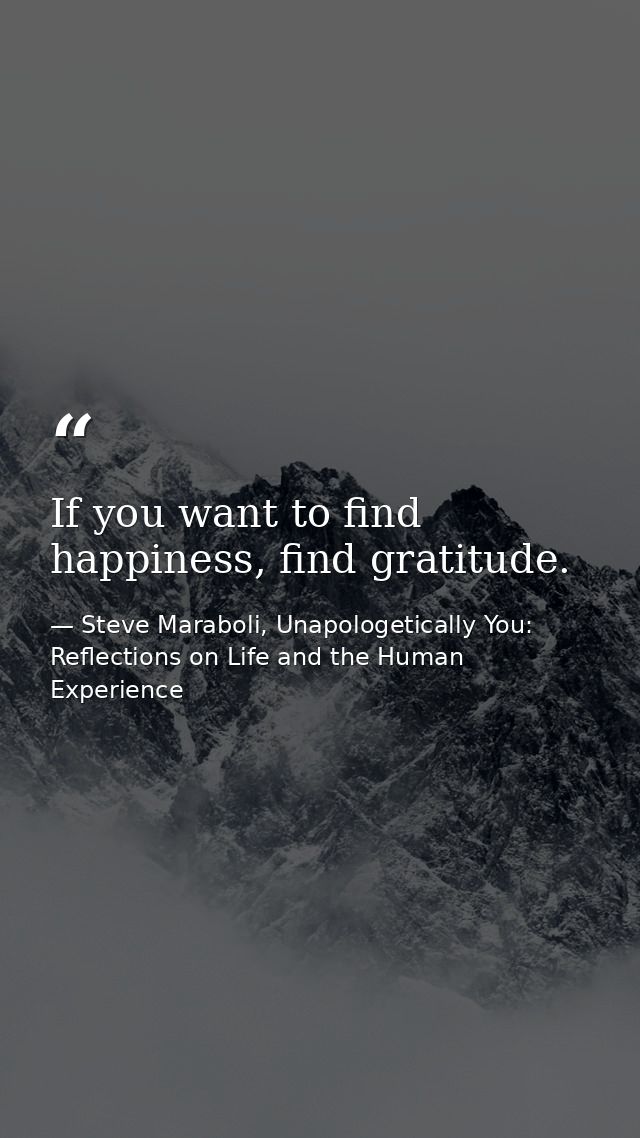 If you want to find happiness, find gratitude. — Steve Maraboli, Unapologetically You: Reflections on Life and the Human Experience