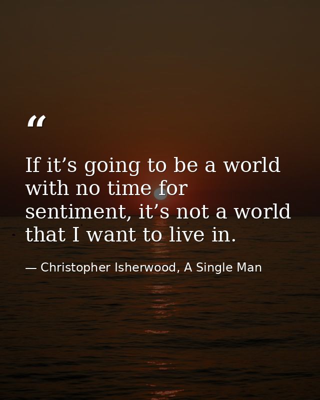 If it’s going to be a world with no time for sentiment, it’s not a world that I want to live in. — Christopher Isherwood, A Single Man