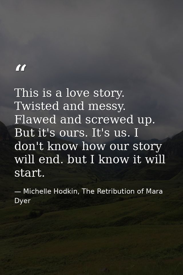 This is a love story. Twisted and messy. Flawed and screwed up. But it's ours. It's us. I don't know how our story will  — Michelle Hodkin, The Retribution of Mara Dyer