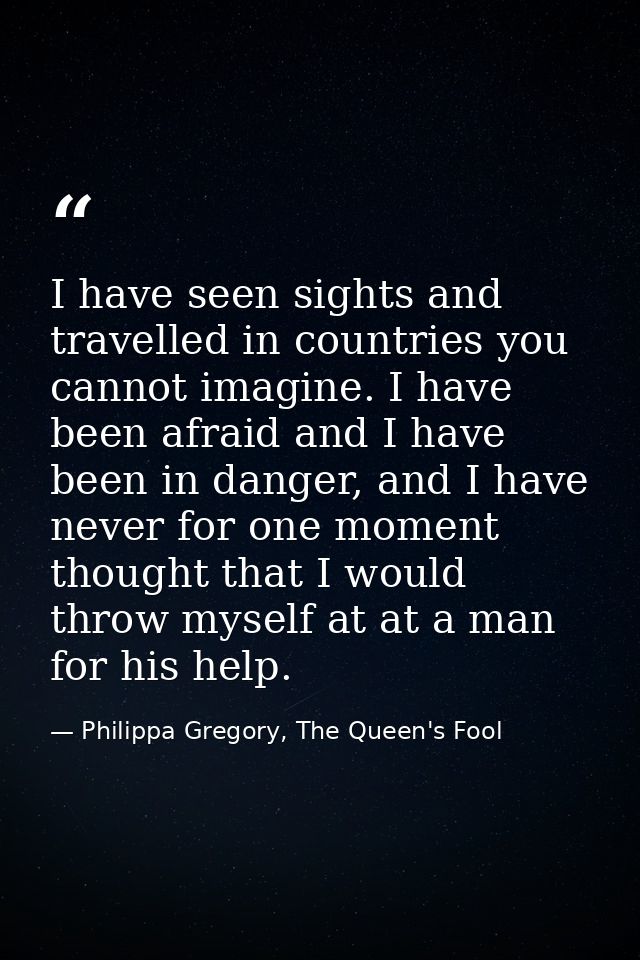 I have seen sights and travelled in countries you cannot imagine. I have been afraid and I have been in danger, and I ha — Philippa Gregory, The Queen's Fool