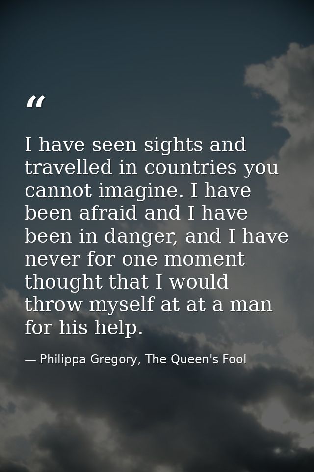 I have seen sights and travelled in countries you cannot imagine. I have been afraid and I have been in danger, and I ha — Philippa Gregory, The Queen's Fool