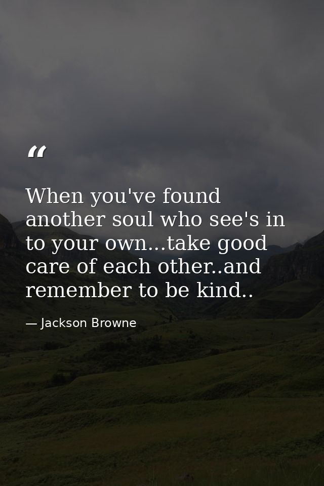 When you've found another soul who see's in to your own...take good care of each other..and remember to be kind.. — Jackson Browne