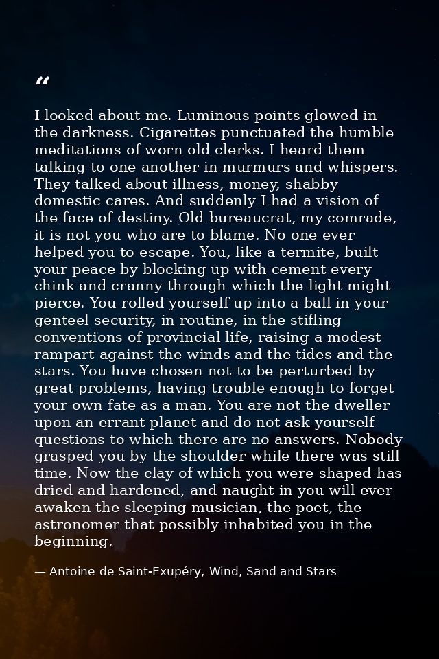 I looked about me. Luminous points glowed in the darkness. Cigarettes punctuated the humble meditations of worn old cler — Antoine de Saint-Exupéry, Wind, Sand and Stars