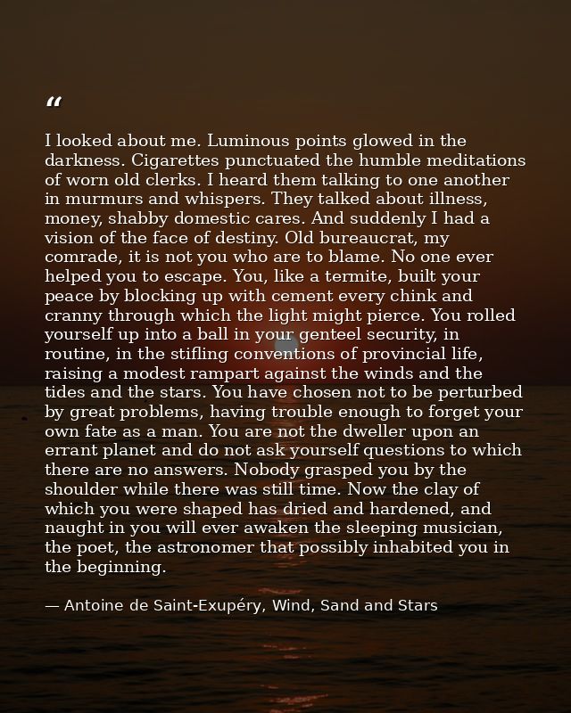 I looked about me. Luminous points glowed in the darkness. Cigarettes punctuated the humble meditations of worn old cler — Antoine de Saint-Exupéry, Wind, Sand and Stars