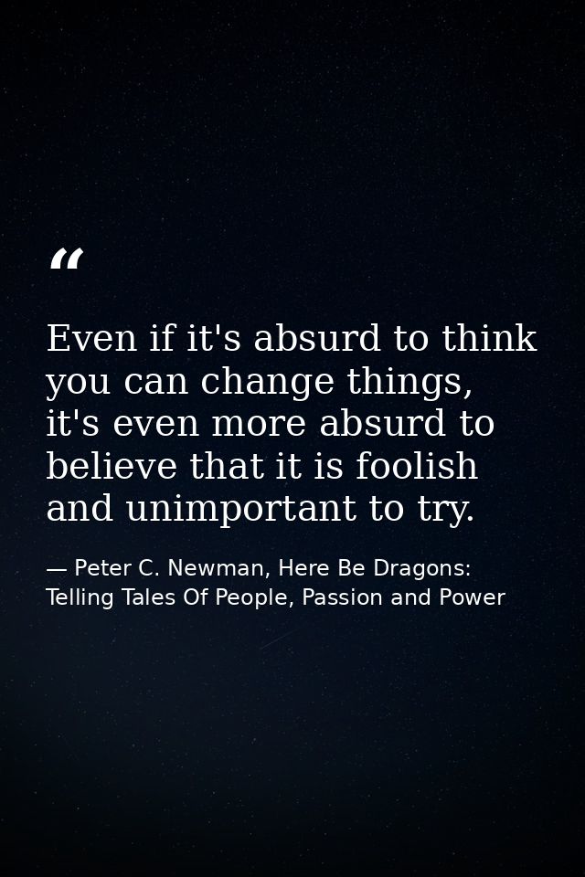 Even if it's absurd to think you can change things, it's even more absurd to believe that it is foolish and unimportant  — Peter C. Newman, Here Be Dragons: Telling Tales Of People, Passion and Power