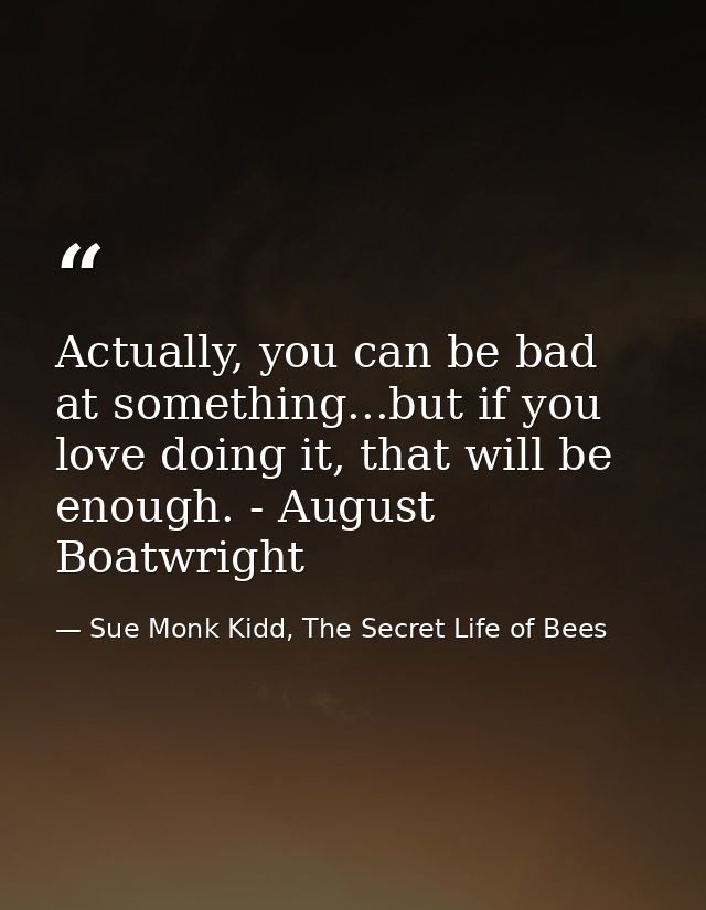 Actually, you can be bad at something...but if you love doing it, that will be enough. - August Boatwright — Sue Monk Kidd, The Secret Life of Bees