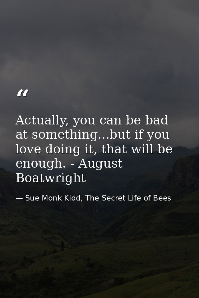 Actually, you can be bad at something...but if you love doing it, that will be enough. - August Boatwright — Sue Monk Kidd, The Secret Life of Bees