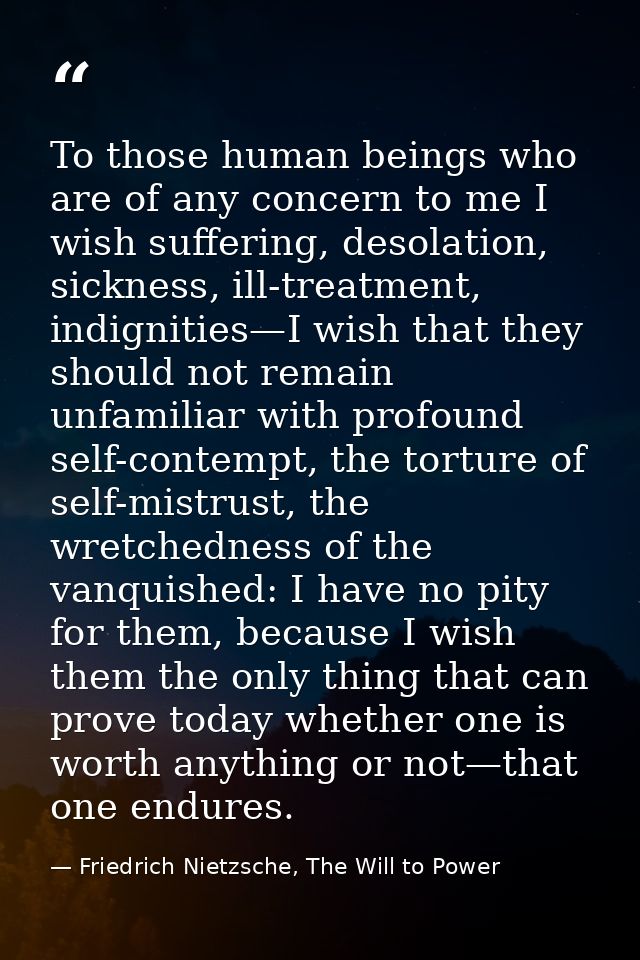 To those human beings who are of any concern to me I wish suffering, desolation, sickness, ill-treatment, indignities—I  — Friedrich Nietzsche, The Will to Power