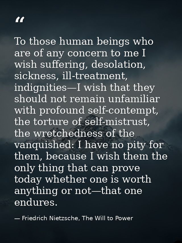 To those human beings who are of any concern to me I wish suffering, desolation, sickness, ill-treatment, indignities—I  — Friedrich Nietzsche, The Will to Power