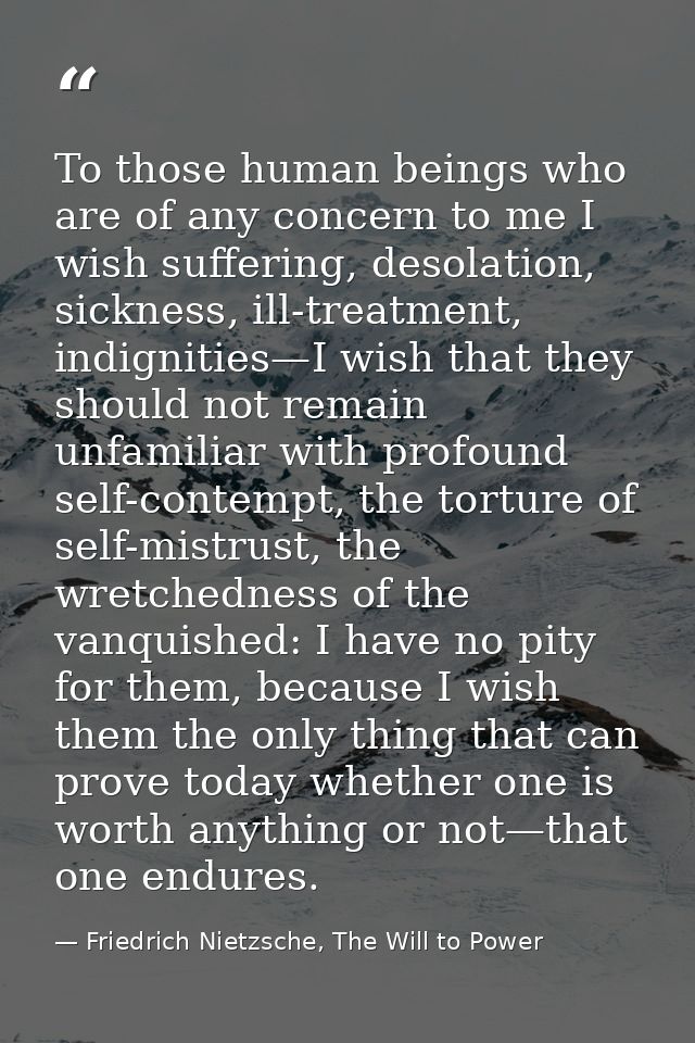 To those human beings who are of any concern to me I wish suffering, desolation, sickness, ill-treatment, indignities—I  — Friedrich Nietzsche, The Will to Power